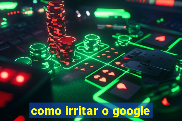 como irritar o google